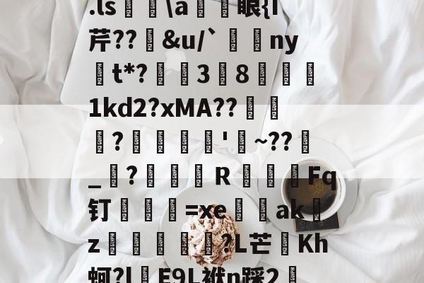 关于.ls胅a諃眼{I芹??豄&u/`ny嫛t*?泏姃3╚8姤鍴1kd2?xMA??鲃蠬卬?摌柮'睠~??爠_咜?楲笎Ｒ絞Fq钉弍€=xe闕輇akz紌矒?L芒頫Kh蚵?l頋E9L袱n踩2轜的信息