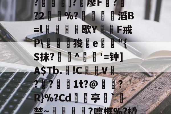 -C?"W痢""I?揑]?椶廖F曏??2鶡崒%?鄈滔B=l銛牥鵶歇Y則F戒P\驛狻陥e詭"{S抹?艀攼^跇姟'=钟]A$Tb.!C摪V??蕚镵1t?@濷?R}%?Cd亭`駯禁~蛼粦瑳?嚏框%?橇l籬嚯臼J?鮞IX}的简单介绍-金年会app官方版
